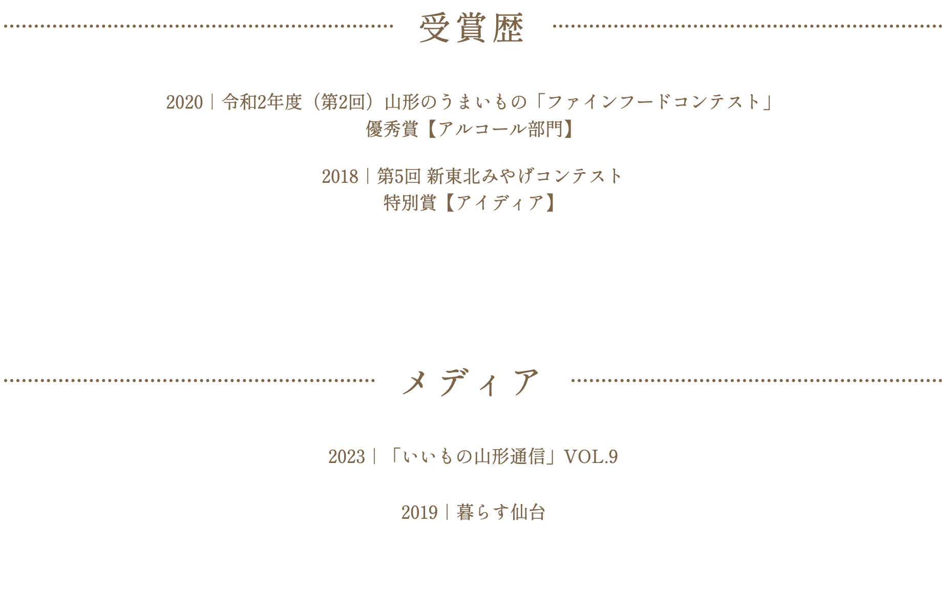 
2020｜令和2年度（第2回）山形のうまいもの「ファインフードコンテスト」
優秀賞【アルコール部門】

2018｜第5回 新東北みやげコンテスト
特別賞【アイディア】

メディア
2023｜「いいもの山形通信」VOL.9

2019｜やまがた発！旅の見聞録（00:05:06〜）

2019｜暮らす仙台